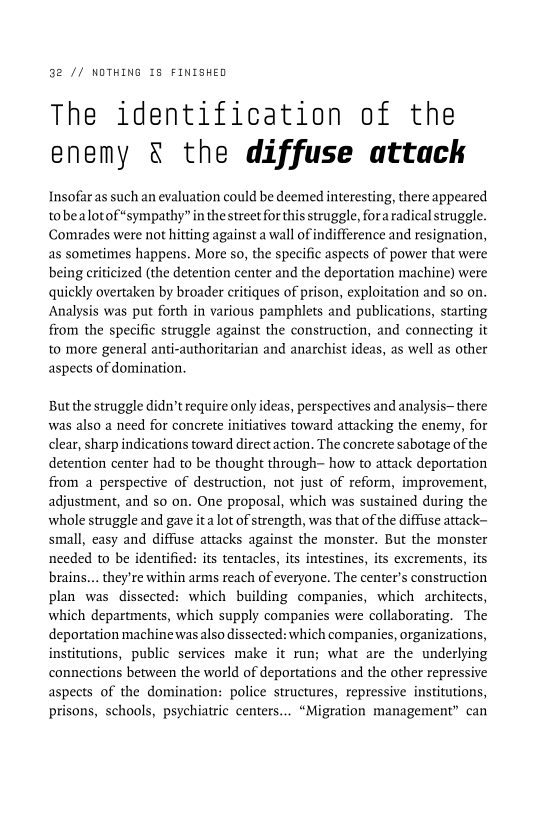32 // NOTHING 18 FINISHED

The identification of the
enemy & the diffuse attack

Insofar as such an evaluation could be deemed interesting, there appeared
tobealotof “sympathy” in the street for this struggle, fora radical struggle.
Comrades were not hitting against a wall of indifference and resignation,
as sometimes happens. More so, the specific aspects of power that were
being criticized (the detention center and the deportation machine) were
quickly overtaken by broader critiques of prison, exploitation and so on.
Analysis was put forth in various pamphlets and publications, starting
from the specific struggle against the construction, and connecting it
to more general anti-authoritarian and anarchist ideas, as well as other
aspects of domination.

 

 

Butthe struggle didn’t require only ideas, perspectives and analysis there
was also a need for concrete initiatives toward attacking the enemy, for
clear, sharp indications toward directaction. The concrete sabotage of the
detention center had to be thought through- how to attack deportation
from a perspective of destruction, not just of reform, improvement,
adjustment, and so on. One proposal, which was sustained during the
whole struggle and gave ita lot of strength, was that of the diffuse attack-
small, easy and diffuse attacks against the monster. But the monster
needed to be identified: its tentacles, its intestines, its excrements, its
brains... they're within arms reach of everyone. The center's construction
plan was dissected: which building companies, which architects,
which departments, which supply companies were collaborating. The
deportation machine was also dissected: which companies, organizations,
institutions, public services make it run; what are the underlying
connections between the world of deportations and the other repressive
aspects of the domination: police structures, repressive institutions,
prisons, schools, psychiatric centers... “Migration management” can

 

 

 

 
